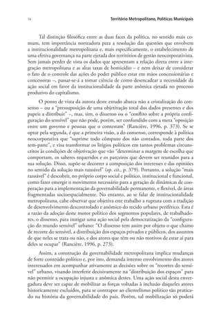 74 Território Metropolitano, Políticas Municipais
Tal distinção filosófica entre as duas faces da política, no sentido mais co-
mum, tem importância norteadora para a resolução das questões que envolvem
a institucionalidade metropolitana e, mais especificamente, o estabelecimento de
uma efetiva governança na parte ejetada dos territórios de gestão neocorporativista.
Sem jamais perder de vista os dados que apresentam a relação direta entre a inte-
gração metropolitana e as altas taxas de homicídio – e nem deixar de considerar
o fato de o controle das ações do poder público estar em mãos concessionárias e
concessoras –, passar-se-á a tomar ciência de como desencadear a necessidade da
ação social em favor da institucionalidade da parte anômica ejetada no processo
produtivo do capitalismo.
O ponto de vista da autora deste estudo abarca não a cristalização do con-
senso – ou a “pressuposição de uma objetivação total dos dados presentes e dos
papeis a distribuir” –, mas, sim, o dissenso ou o “conflito sobre a própria confi-
guração do sensível” que não pode, porém, ser confundido com a mera “oposição
entre um governo e pessoas que o contestam” (Rancière, 1996, p. 373). Se se
optar pela segunda, é que a primeira visão, a do consenso, corresponde à política
neocorporativa que “suprime todo cômputo dos não contados, toda parte dos
sem-parte”, e visa transformar os litígios políticos em tantos problemas circuns-
critos às condições de objetivação que vão “determinar a margem de escolha que
comportam, os saberes requeridos e os parceiros que devem ser reunidos para a
sua solução. Disso, supõe-se decorrer a composição dos interesses e das opiniões
no sentido da solução mais razoável” (op. cit., p. 379). Portanto, a solução “mais
razoável” é descobrir, no próprio corpo social e político, institucional e funcional,
como fazer emergir o movimento necessário para a geração de dinâmicas de coo-
peração para a implementação da governabilidade permanente, e flexível, de áreas
fragmentadas socioespacialmente. No entanto, ao se falar de institucionalidade
metropolitana, cabe observar que objetiva este trabalho a ruptura com a tradição
de desenvolvimento descontrolado e anômico do tecido urbano periférico. Esta é
a razão da adoção deste motor político dos segmentos populares, de trabalhado-
res, o dissenso, para instigar uma ação social pela democratização da “configura-
ção do mundo sensível” urbano: “O dissenso tem assim por objeto o que chamo
de recorte do sensível, a distribuição dos espaços privados e públicos, dos assuntos
de que neles se trata ou não, e dos atores que têm ou não motivos de estar aí para
deles se ocupar” (Rancière, 1996, p. 273).
Assim, a construção da governabilidade metropolitana implica mudanças
de forte conteúdo político e, por isto, demanda intenso envolvimento dos atores
interessados em acompanhar ativamente as decisões sobre os “recortes do sensí-
vel” urbano, visando interferir decisivamente na “distribuição dos espaços” para
não permitir a ocupação injusta e anômica destes. Uma ação social desta enver-
gadura deve ser capaz de mobilizar as forças voltadas à inclusão daqueles atores
historicamente excluídos, para se contrapor ao clientelismo político tão pratica-
do na história da governabilidade do país. Porém, tal mobilização só poderá
 