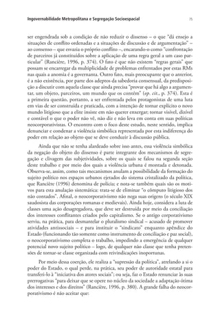 75Ingovernabilidade Metropolitana e Segregação Socioespacial
ser engendrada sob a condição de não reduzir o dissenso – o que “dá ensejo a
situações de conflito ordenadas e a situações de discussão e de argumentação” –
ao consenso – que esvazia o próprio conflito –, encarando-o como “confrontação
de parceiros já constituídos sobre a aplicação de uma regra geral a um caso par-
ticular” (Rancière, 1996, p. 374). O fato é que não existem “regras gerais” que
possam se encarregar da multiplicidade de problemas enfrentados por estas RMs
nas quais a anomia é a governanta. Outro fato, mais preocupante que o anterior,
é a não existência, por parte dos adeptos da sabedoria consensual, da predisposi-
ção a discutir com aquela classe que ainda precisa “provar que há algo a argumen-
tar, um objeto, parceiros, um mundo que os contém” (op. cit., p. 374). Esta é
a primeira questão, portanto, a ser enfrentada pelos protagonistas de uma luta
em vias de ser construída e praticada, com a intenção de tornar explícito o novo
mundo litigioso que a elite insiste em não querer enxergar; tornar visível, dizível
e contável o que o poder não vê, não diz e não leva em conta em suas políticas
neocorporativistas. O encontro com o foco deste estudo, neste sentido, implica
denunciar e condenar a violência simbólica representada por esta indiferença do
poder em relação ao objeto que se deve conduzir à discussão pública.
Ainda que não se tenha alardeado sobre isso antes, essa violência simbólica
da negação do objeto do dissenso é parte integrante dos mecanismos de segre-
gação e clivagem das subjetividades, sobre os quais se falou na segunda seção
deste trabalho e por meio dos quais a violência urbana é montada e detonada.
Observa-se, assim, como tais mecanismos anulam a possibilidade da formação do
sujeito político nos espaços urbanos ejetados do sistema cristalizado da política,
que Rancière (1996) denomina de polícia; e nota-se também quais são os moti-
vos para esta anulação sistemática: trata-se de eliminar “o cômputo litigioso dos
não contados”. Afinal, o neocorporativismo não nega suas origens (o século XIX
saudosista das corporações romanas e medievais). Ainda hoje, considera a luta de
classes uma ação desagregadora, que deve ser destruída por meio da conciliação
dos interesses conflitantes criados pelo capitalismo. Se o antigo corporativismo
serviu, na prática, para desmantelar o pluralismo sindical – acusado de promover
atividades antissociais – e para instituir o “sindicato” enquanto apêndice do
Estado (funcionando tão somente como instrumento de conciliação e paz social),
o neocorporativismo completa o trabalho, impedindo a emergência de qualquer
potencial novo sujeito político – logo, de qualquer não classe que tenha preten-
sões de tornar-se classe organizada com reivindicações inoportunas.
Por meio dessa coerção, ele realiza a “supressão da política”, atrelando a si o
poder do Estado, o qual perde, na prática, seu poder de autoridade estatal para
transferi-lo à “iniciativa dos atores sociais”; ou seja, faz o Estado renunciar às suas
prerrogativas “para deixar que se opere no núcleo da sociedade a adaptação ótima
dos interesses e dos direitos” (Rancière, 1996, p. 380). A grande falha do neocor-
porativismo é não aceitar que:
 