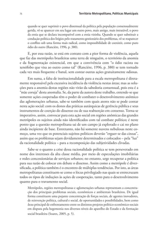 76 Território Metropolitano, Políticas Municipais
quando se quer suprimir o povo dissensual da política pela população consensualmente
gerida, vê-se aparecer em seu lugar um outro povo, mais antigo, mais intratável, o povo
da etnia que se declara incompatível com a etnia vizinha. Quando se quer substituir a
condução política dos litígios pelo tratamento gestionário dos problemas, vê-se reaparecer
o conflito sob uma forma mais radical, como impossibilidade de coexistir, como puro
ódio do outro (Rancière, 1996, p. 380).
E, por essa razão, se está em contato com a pior forma de violência, aquela
que faz das metrópoles brasileiras uma terra de ninguém, o território da anomia
e da fragmentação existencial, em que a convivência com “o ódio racista ou
xenófobo que visa ao outro como tal” (Rancière, 1996, p. 380) se tem tornado
cada vez mais frequente e banal, sem contar outras ações gratuitamente odiosas.
Em suma, a falta de institucionalidade para a escala metropolitana é direta-
mente responsável pela excessiva incidência da violência nestas áreas; mas as solu-
ções para a anomia destas regiões não virão da sabedoria consensual, pois esta é a
“mãe coruja” desta anomalia. Se, da parte da autora deste trabalho, entende-se que
somente ações cooperadas têm o poder de combater o desenvolvimento anômico
das aglomerações urbanas, sabe-se também com quais atores não se pode contar
nesta ação social: com os donos das práticas autárquicas de gerência pública e seus
instrumentos de coerção do dissenso ou de sua reabsorção em consenso. Torna-se
imperativo, assim, convocar para esta ação social em regiões anômicas das grandes
metrópoles os sujeitos ainda não identificados com tal combate político; é neste
ponto que a questão metropolitana sai de um campo já explorado e cai no plano
ainda incipiente de base. Entretanto, não há somente nuvens nebulosas neste co-
meço, uma vez que os potenciais sujeitos políticos deverão “erguer-se das cinzas”,
assim que os problemas sejam devidamente determinados e colocados – pela “luz”
da racionalidade política – para a recomposição das subjetividades clivadas.
Sabe-se o quanto a crise dessa racionalidade política se tem perseverado em
nome dos interesses da alta classe média, por meio de especulações imobiliárias
e redes concessionárias de serviços urbanos; no entanto, urge recuperar a política
para sua razão de colocar em debate o dissenso. Assim como a metrópole é diver-
sificada, a política também é o encontro de múltiplas tendências. Por isto, as áreas
metropolitanas constituem-se como o lócus privilegiado nas quais se entrecruzam
todos os tipos de induções às ações de cooperação, tanto para o desenvolvimento
quanto para o travamento social.
Metrópoles, regiões metropolitanas e aglomerações urbanas representam a concentra-
ção dos principais problemas sociais, econômicos e ambientais brasileiros. De igual
forma constituem uma pujante concentração de forças sociais, de agentes inovadores,
de reinvenção política, cultural e social, de oportunidades e possibilidades, bem como
locus principal de enfrentamento entre os distintos projetos político-econômico-sociais
em disputa pela hegemonia nos diversos níveis do aparelho do Estado e da formação
social brasileira (Soares, 2005, p. 5).
 