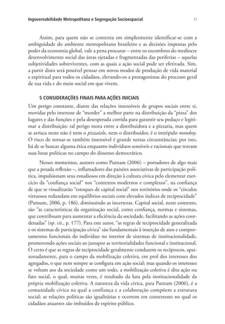 77Ingovernabilidade Metropolitana e Segregação Socioespacial
Assim, para quem não se contenta em simplesmente identificar-se com a
ambiguidade do ambiente metropolitano brasileiro e as decisões impostas pelo
poder da economia global, vale a pena procurar – entre os escombros do medíocre
desenvolvimento social das áreas ejetadas e fragmentadas das periferias – aquelas
subjetividades sobreviventes, com as quais a ação social pode ser efetivada. Sim,
a partir disto será possível pensar em novos modos de produção de vida material
e espiritual para todos os cidadãos, elevando-os a protagonistas do processo geral
de sua vida e do meio social em que vivem.
5 CONSIDERAÇÕES FINAIS PARA AÇÕES INICIAIS
Um perigo constante, diante das relações insensíveis de grupos sociais entre si,
movidas pelo interesse de “morder” a melhor parte na distribuição da “pizza” dos
lugares e das funções e pela desesperada corrida para garantir seu pedaço e legiti-
mar a distribuição: tal perigo mora entre a distribuidora e a pizzaria, mas quem
se arrisca neste não é nem o pizzaiolo, nem o distribuidor, é o intrépido motoboy.
O risco de tornar-se também insensível é grande nestas circunstâncias; por isto,
há de se buscar alguma ética enquanto indivíduos sensíveis e racionais que travam
suas lutas políticas no campo do dissenso democrático.
Nesses momentos, autores como Putnam (2006) – portadores de algo mais
que a pesada reflexão –, inflamadores das paixões associativas de participação polí-
tica, impulsionam seus estudiosos em direção à cultura cívica pelo elementar exer-
cício da “confiança social” nos “contextos modernos e complexos”, na confiança
de que se visualizarão “estoques de capital social” nos territórios onde os “círculos
virtuosos redundam em equilíbrios sociais com elevados índices de reciprocidade”
(Putnam, 2006, p. 186), diminuindo as incertezas. Capital social, neste contexto,
são “as características da organização social, como confiança, normas e sistemas,
que contribuam para aumentar a eficiência da sociedade, facilitando as ações coor-
denadas” (op. cit., p. 177). Para este autor, “as regras de reciprocidade generalizada
e os sistemas de participação cívica” são fundamentais à inserção de atos e compor-
tamentos funcionais do indivíduo no interior de sistemas de institucionalidade,
promovendo ações sociais ao justapor as territorialidades funcional e institucional.
O certo é que as regras de reciprocidade geralmente conduzem os recíprocos, apai-
xonadamente, para o campo da mobilização coletiva, em prol dos interesses dos
agregados, o que nem sempre se configura em ação social; mas quando os interesses
se voltam aos da sociedade como um todo, a mobilização coletiva é dita ação ou
fato social, o qual, muitas vezes, é resultado da luta pela institucionalidade da
própria mobilização coletiva. A natureza da vida cívica, para Putnam (2006), é a
comunidade cívica na qual a confiança e a colaboração compõem a estrutura
social; as relações políticas são igualitárias e ocorrem em contextono no qual os
cidadãos atuantes são imbuídos de espírito público.
 