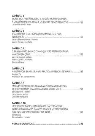 CAPÍTULO 5
MUNICÍPIOS “AUTÁRQUICOS” E REGIÃO METROPOLITANA:
A QUESTÃO HABITACIONAL E OS LIMITES ADMINISTRATIVOS ..................157
Luciana de Oliveira Royer
CAPÍTULO 6
TRANSPORTES E METRÓPOLES: UM MANIFESTO PELA
INTEGRAÇÃO ...........................................................................................195
Frederico Ferreira Fonseca Pedroso
Vicente Correia Lima Neto
CAPÍTULO 7
O SANEAMENTO BÁSICO COMO QUESTÃO METROPOLITANA:
HÁ COOPERAÇÃO?...................................................................................225
Vanessa Gapriotti Nadalin
Vicente Correia Lima Neto
Cleandro Krause
CAPÍTULO 8
A METRÓPOLE BRASILEIRA NAS POLÍTICAS PÚBLICAS SETORIAIS..............259
Mariana Fix
Alvaro Luis dos Santos Pereira
CAPÍTULO 9
FATOS ESTILIZADOS DAS FINANÇAS PÚBLICAS MUNICIPAIS
METROPOLITANAS BRASILEIRAS ENTRE 2000 E 2010...............................291
Bernardo Alves Furtado
Lucas Ferreira Mation
Leonardo Monasterio
CAPÍTULO 10
HETEROGENEIDADES, FRAGILIDADES E ALTERNATIVAS:
INSTITUCIONALIDADES DA GOVERNANÇA METROPOLITANA
NOS PAÍSES DESENVOLVIDOS E NA ÍNDIA.................................................313
Karla França
Bernardo Alves Furtado
NOTAS BIOGRÁFICAS......................................................................335
 