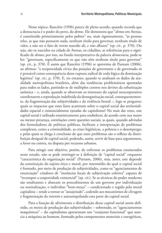 78 Território Metropolitano, Políticas Municipais
Nesse tópico, Rancière (1996) parece de pleno acordo, quando recorda que
a democracia é o poder do povo, do demos. Ele demonstra que “demos em Atenas,
é constituído primeiramente pelos pobres” ou, mais rigorosamente, “as pessoas
reles, as que não possuem nada, nenhum título para governar, nenhum título de
valor, a não ser o fato de terem nascido ali, e não alhures” (op. cit., p. 370). Ou
seja, são os nascidos na cidade de Atenas, os cidadãos, as referências para o signi-
ficado de demos; por isto, no fundo interpretativo da palavra democracia, pode-se
ler: “governam, especificamente os que não têm nenhum título para governar”
(op. cit., p. 370). É assim que Rancière (1996) se aproxima de Putnam (2006),
ao afirmar: “a reciprocidade cívica das posições de governante e de governado só
é pensável como consequência desta ruptura radical de toda lógica da dominação
legitima” (op. cit., p. 370). E, no entanto, quando se analisam os dados da atu-
alidade metropolitana brasileira, além das tendências problemáticas apontadas
para todos os lados, partindo-se de múltiplos centros nos devires da urbanização
anômica – e, ainda, quando se observam os interesses do capital neocorporativo
coordenarem a reprodução indefinida da desorganização social, consequentemen-
te, da fragmentação das subjetividades e da violência brutal –, logo se pergunta:
quais os impactos que estes fatos acarretam sobre o capital social das territoriali-
dades espacial e existencialmente ejetadas do capitalismo? No mais das vezes, este
capital social é utilizado estatisticamente para estabelecer, de acordo com sua maior
ou menor presença, correlações entre questões sociais; as quais, quando advindas
dos formuladores de políticas públicas, facilitam a interpretação de problemas
complexos, como a criminalidade, as crises higiênicas, a pobreza e o desemprego;
e pelas quais se chega à conclusão de que estes problemas são o reflexo da distri-
buição desigual de capital social, podendo, assim, servir de base para argumentos,
a favor ou contra, na disputa por recursos urbanos.
Para atingir esse objetivo, porém, de enfrentar os problemas enumerados
neste estudo, não se pode restringir-se à definição de “capital social” enquanto
“característica da organização social” (Putnam, 2006), mas, antes, este depende
da constituição do sujeito ético e moral, por intermédio do qual o capital social
é formado, por meio de produção de subjetividades, como os “agenciamentos de
enunciação” criadores de “instâncias locais de subjetivação coletiva” capazes de
“recompor a corporeidade existencial” (op. cit.). Se as técnicas do poder moderno
são totalizantes e abarcam os procedimentos de um governo por individuação
ou normalização, o indivíduo “bom-moço” – condicionado e regido pela moral
capitalista – tende a tornar-se “assujeitado”, cedendo aos mecanismos de clivagem
e fragmentação da intentio e autoaniquilando esta parte do capital social.
Para a função de aferimento e distribuição desse capital social assim defi-
nido, os meios de produção das subjetividades – sobretudo, os “agenciamentos
maquínicos” – do capitalismo apresentam um “conjunto funcional” que asso-
cia a máquina ao homem, formado pelos componentes materiais e energéticos,
 