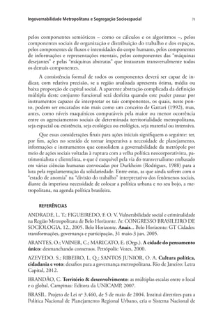 79Ingovernabilidade Metropolitana e Segregação Socioespacial
pelos componentes semióticos – como os cálculos e os algoritmos –, pelos
componentes sociais de organização e distribuição do trabalho e dos espaços,
pelos componentes de fluxos e intensidades do corpo humano, pelos componentes
de informações e representações mentais, pelos componentes das “máquinas
desejantes” e pelas “máquinas abstratas” que instauram transversalmente todos
os demais componentes.
A consistência formal de todos os componentes deverá ser capaz de in-
dicar, com relativa precisão, se a região analisada apresenta ótima, média ou
baixa proporção de capital social. A aparente abstração complicada da definição
múltipla deste conjunto funcional será desfeita quando este puder passar por
instrumentos capazes de interpretar os tais componentes, os quais, neste pon-
to, podem ser encarados não mais como um conceito de Gattari (1992), mas,
antes, como níveis maquínicos computáveis pela maior ou menor ocorrência
entre os agenciamentos sociais de determinada territorialidade metropolitana,
seja espacial ou existência, seja ecológica ou etológica, seja material ou intensiva.
Que essas considerações finais para ações iniciais signifiquem o seguinte: ter,
por fim, ações no sentido de tornar imperativa a necessidade de planejamento,
informações e instrumentos que consolidem a governabilidade da metrópole por
meio de ações sociais voltadas à ruptura com a velha política neocorporativista, pa-
trimonialista e clientelista, o que é exequível pela via do transversalismo embasado
em várias ciências humanas convocadas por Durkheim (Rodrigues, 1988) para a
luta pela regulamentação da solidariedade. Entre estas, as que ainda sofrem com o
“estado de anomia” na “divisão do trabalho” interpretativo dos fenômenos sociais,
diante da imperiosa necessidade de colocar a política urbana e no seu bojo, a me-
tropolitana, na agenda política brasileira.
REFERÊNCIAS
ANDRADE, L. T.; FIGUEIREDO, F. O. V. Vulnerabilidade social e criminalidade
na Região Metropolitana de Belo Horizonte. In: CONGRESSO BRASILEIRO DE
SOCIOLOGIA, 12., 2005. Belo Horizonte. Anais... Belo Horizonte: GT Cidades:
transformações, governança e participação, 31 maio-3 jun. 2005.
ARANTES, O.; VAINER, C.; MARICATO, E. (Orgs.). A cidade do pensamento
único: desmanchando consensos. Petrópolis: Vozes, 2000.
AZEVEDO. S.; RIBEIRO, L. Q.; SANTOS JUNIOR, O. A. Cultura política,
cidadania e voto: desafios para a governança metropolitana. Rio de Janeiro: Letra
Capital, 2012.
BRANDÃO, C. Território  desenvolvimento: as múltiplas escalas entre o local
e o global. Campinas: Editora da UNICAMP, 2007.
BRASIL. Projeto de Lei no
3.460, de 5 de maio de 2004. Institui diretrizes para a
Política Nacional de Planejamento Regional Urbano, cria o Sistema Nacional de
 
