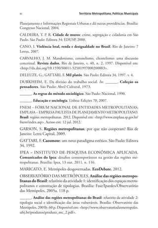 80 Território Metropolitano, Políticas Municipais
Planejamento e Informações Regionais Urbanas e dá outras providências. Brasília:
Congresso Nacional, 2004.
CALDEIRA, T. P. R. Cidade de muros: crime, segregação e cidadania em São
Paulo. São Paulo: Editora 34; EDUSP, 2000.
CANO, I. Violência letal, renda e desigualdade no Brasil. Rio de Janeiro: 7
Letras, 2007.
CARVALHO, J. M. Mandonismo, coronelismo, clientelismo: uma discussão
conceitual. Revista dados, Rio de Janeiro, v. 40, n. 2, 1997. Disponível em:
http://dx.doi.org/10.1590/S0011-52581997000200003.
DELEUZE, G.; GATTARI, F. Mil platôs. São Paulo: Editora 34, 1997. v. 4.
DURKHEIM, E. Da divisão do trabalho social. In: ______. Coleção os
pensadores. São Paulo: Abril Cultural, 1973.
______. As regras do método sociológico. São Paulo: Nacional, 1990.
______. Educação e sociologia. Lisboa: Edições 70, 2007.
FNEM – FÓRUM NACIONAL DE ENTIDADES METROPOLITANAS;
EMPLASA – EMPRESA PAULISTA DE PLANEJAMENTO METROPOLITANO.
Brasil: regiões metropolitanas. 2012. Disponível em: http://www.emplasa.sp.gov.br/
fnem/index.asp. Acesso em: 12 jul. 2012.
GARSON, S. Regiões metropolitanas: por que não cooperam? Rio de
Janeiro: Letra Capital, 2009.
GATTARI, F. Caosmose: um novo paradigma estético. São Paulo: Editora
34, 1992.
IPEA – INSTITUTO DE PESQUISA ECONÔMICA APLICADA.
Comunicados do Ipea: desafios contemporâneos na gestão das regiões me-
tropolitanas. Brasília: Ipea, 13 out. 2011. n. 116.
MARICATO, E. Metrópoles desgovernadas. EcoDebate, 2012.
OBSERVATÓRIO DAS METRÓPOLES. Análise das regiões metropo-
litanas do Brasil: relatório da atividade 1: identificação dos espaços metro-
politanos e construção de tipologias. Brasília: Fase/Ipardes/Observatório
das Metrópoles, 2005a. 118 p.
______. Análise das regiões metropolitanas do Brasil: relatório da atividade 2:
tipologia social e identificação das áreas vulneráveis. Brasília: Observatório das
Metrópoles, 2005b. 60 p. Disponível em: http://www.observatoriodasmetropoles.
ufrj.br/produtos/produto_mc_2.pdf.
 