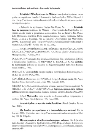 81Ingovernabilidade Metropolitana e Segregação Socioespacial
______. Relatório CNPq/Institutos do Milênio: arranjos institucionais para a
gestão metropolitana. Brasília: Observatório das Metrópoles, 2009a. Disponível
em: http://www.observatoriodasmetropoles.ufrj.br/relatorio_arranjos_gestao_
metropolitana.pdf.
______. Relatório de atividades: Núcleo São Paulo. In: ______. Relatório
final de pesquisa: Institutos do Milênio – Observatório das Metrópoles: ter-
ritório, coesão social e governança democrática: Rio de Janeiro, São Paulo,
Belo Horizonte, Curitiba, Porto Alegre, Salvador, Recife, Fortaleza, Belém,
Natal, Goiânia e Maringá. Rio de Janeiro: Observatório das Metrópoles,
2009b. Disponível em: http://www.observatoriodasmetropoles.ufrj.br/
relatorio_RMSP.pdf. Acesso em: 16 jul. 2012.
______. In: OBSERVATÓRIO DAS METRÓPOLES:TERRITÓRIO, COESÃO
SOCIAL E GOVERNANÇA DEMOCRÁTICA. Rio de Janeiro: Observatório das
Metrópoles/INCT/CNPq, 2011.
OLIVEIRA, F. Privatização do público, destituição da fala e anulação da política:
o totalitarismo neoliberal. In: OLIVEIRA F.; PAOLI, M. C. Os sentidos
da democracia: políticas do dissenso e a hegemonia global. Petrópolis; Brasília:
Vozes; NEDIC, 1999.
PUTNAM, R. Comunidade e democracia: a experiência da Itália moderna. 5.
ed. Rio de Janeiro: FGV, 2006.
RANCIÈRE, J. O dissenso. In: NOVAES, A. (Org.). A crise da razão. São Paulo;
Brasília; Rio de Janeiro: Cia das Letras; MC; Funarte, 1996.
RIBEIRO, L. C. Q. Metrópoles, reforma urbana e desenvolvimento nacional. In:
RIBEIRO, L. C. Q.; SANTOS JUNIOR, O. A. Segregação residencial e políticas
públicas: análise do espaço social da cidade na gestão do território. Brasília: Opas, 2003.
______. (Org.). Metrópoles: entre a coesão e a fragmentação, a cooperação e o
conflito. São Paulo; Rio de Janeiro: FPA; Fase, 2004.
______. As metrópoles e a questão social brasileira. Rio de Janeiro: Revan;
Fase, 2007.
______. Os desafios metropolitanos e o desenvolvimento nacional. Rio de
Janeiro: 2008. Disponível em: http://www.observatoriodasmetropoles.ufrj.br/
lcqr_03_12_08.pdf.
______. Hierarquização e identificação dos espaços urbanos. Rio de Janeiro:
Letra Capital; Observatório das Metrópoles, 2009. Disponível em: http://www.
observatoriodasmetropoles.ufrj.br/Vol1_hierarquizacao_identificacao_espacos_
urbanos.pdf.
 