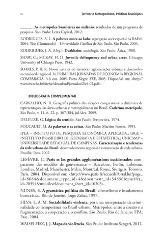 82 Território Metropolitano, Políticas Municipais
______. As metrópoles brasileiras no milênio: resultados de um programa de
pesquisa. São Paulo: Letra Capital, 2012.
RODRIGUES, A. L. A pobreza mora ao lado: segregação socioespacial na RMM.
2004. Tese (Doutorado) – Universidade Católica de São Paulo, São Paulo, 2004.
RODRIGUES, J. A. (Org.). Durkheim: sociologia. São Paulo: Ática, 1988.
SHAW, C.; MCKAY, H. D. Juvenile delinquency and urban areas. Chicago:
University of Chicago Press, 1942.
SOARES, P. R. R. Novos recortes do território: aglomerações urbanas e desenvolvi-
mento local e regional. In: PRIMEIRAS JORNADAS DE ECONOMIA REGIONAL
COMPARADA, 3-6 out. 2005. Porto Alegre: FEE, 2005. Disponível em: http://
www.fee.tche.br/sitefee/download/jornadas/2/e4-02.pdf.
BIBLIOGRAFIA COMPLEMENTAR
CARVALHO, N. R. Geografia política das eleições congressuais: a dinâmica de
representação das áreas urbanas e metropolitanas no Brasil. Cadernos metrópole,
São Paulo, v. 11, n. 22, p. 367-384, jul./dez. 2009.
DELEUZE, G. Lógica do sentido. São Paulo: Perspectiva, 1974.
FOUCAULT, M. As palavras e as coisas. São Paulo: Martins Fontes, 1995.
IPEA – INSTITUTO DE PESQUISA ECONÔMICA APLICADA.; IBGE –
INSTITUTO BRASILEIRO DE GEOGRAFIA E ESTATÍSTICA.; UNICAMP –
UNIVERSIDADE ESTADUAL DE CAMPINAS. Caracterização e tendências
da rede urbana do Brasil: desenvolvimento regional e estruturação da rede urbana.
Brasília: Ipea, 2002.
LEFÈVRE, C. Paris et les grandes agglomérations occidentales: com-
paraison des modèles de gouvernance – Barcelone, Berlin, Lisbonne,
Londres, Madrid, Manchester, Milan, Montréal, Rome, Stuttgart, Toronto.
Paris, 2004. Disponível em: http://www.paris.fr/accueil/Portal.lut?page_
id=8684document_type_id=4document_id=54856portlet_
id=20594multileveldocument_sheet_id=10203.
NUNES, E. A gramática política do Brasil: clientelismo e insulamento
burocrático. Rio de Janeiro: Jorge Zahar, 1997.
SILVA, L. A. M. Sociabilidade violenta: por uma interpretação da crimi-
nalidade contemporânea no Brasil urbano. Metrópoles: entre a coesão e a
fragmentação, a cooperação e o conflito. São Paulo; Rio de Janeiro: FPA;
Fase, 2004.
WAISELFISZ, J. J. Mapa da violência. São Paulo: Instituto Sangari, 2012.
 