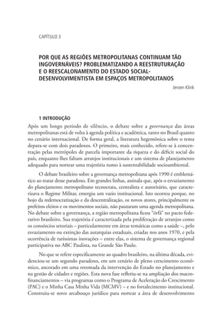CAPÍTULO 3
POR QUE AS REGIÕES METROPOLITANAS CONTINUAM TÃO
INGOVERNÁVEIS? PROBLEMATIZANDO A REESTRUTURAÇÃO
E O REESCALONAMENTO DO ESTADO SOCIAL-
DESENVOLVIMENTISTA EM ESPAÇOS METROPOLITANOS
Jeroen Klink
1 INTRODUÇÃO
Após um longo período de silêncio, o debate sobre a governança das áreas
metropolitanas está de volta à agenda política e acadêmica, tanto no Brasil quanto
no cenário internacional. De forma geral, a literatura hegemônica sobre o tema
depara-se com dois paradoxos. O primeiro, mais conhecido, refere-se à concen-
tração pelas metrópoles de parcela importante da riqueza e do déficit social do
país, enquanto lhes faltam arranjos institucionais e um sistema de planejamento
adequado para nortear uma trajetória rumo à sustentabilidade socioambiental.
O debate brasileiro sobre a governança metropolitana após 1990 é emblemá-
tico ao tratar desse paradoxo. Em grandes linhas, assinala que, após o esvaziamento
do planejamento metropolitano tecnocrata, centralista e autoritário, que caracte-
rizava o Regime Militar, emergiu um vazio institucional. Isto ocorreu porque, no
bojo da redemocratização e da descentralização, os novos atores, principalmente os
prefeitos eleitos e os movimentos sociais, não pautaram uma agenda metropolitana.
No debate sobre a governança, a região metropolitana ficou “órfã” no pacto fede-
rativo brasileiro. Sua trajetória é caracterizada pela proliferação de arranjos como
os consórcios setoriais – particularmente em áreas temáticas como a saúde –, pelo
esvaziamento ou extinção das autarquias estaduais, criadas nos anos 1970, e pela
ocorrência de raríssimas inovações – entre elas, o sistema de governança regional
participativa no ABC Paulista, na Grande São Paulo.
No que se refere especificamente ao quadro brasileiro, na última década, evi-
denciou-se um segundo paradoxo, em um cenário de pleno crescimento econô-
mico, ancorado em uma retomada da intervenção do Estado no planejamento e
na gestão de cidades e regiões. Esta nova fase refletiu-se na ampliação dos macro-
financiamentos – via programas como o Programa de Aceleração do Crescimento
(PAC) e o Minha Casa Minha Vida (MCMV) – e no fortalecimento institucional.
Construiu-se novo arcabouço jurídico para nortear a área de desenvolvimento
 