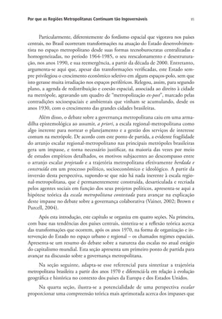 85Por que as Regiões Metropolitanas Continuam tão Ingovernáveis
Particularmente, diferentemente do fordismo espacial que vigorava nos países
centrais, no Brasil ocorreram transformações na atuação do Estado desenvolvimen-
tista no espaço metropolitano desde suas formas tecnoburocratas centralizadas e
homogeneizadas, no período 1964-1985, o seu reescalonamento e desestrutura-
ção, nos anos 1990, e sua reemergência, a partir da década de 2000. Entretanto,
argumenta-se aqui que, apesar das transformações verificadas, este Estado sem-
pre privilegiou o crescimento econômico seletivo em alguns espaços-polo, sem que
isto gerasse muita irradiação nos espaços periféricos. Relegou, assim, para segundo
plano, a agenda de redistribuição e coesão espacial, associada ao direito à cidade
na metrópole, agravando um quadro de “metropolização ex-post”, marcado pelas
contradições socioespaciais e ambientais que vinham se acumulando, desde os
anos 1930, com o crescimento das grandes cidades brasileiras.
Além disso, o debate sobre a governança metropolitana caiu em uma arma-
dilha epistemológica ao assumir, a priori, a escala regional-metropolitana como
algo inerente para nortear o planejamento e a gestão dos serviços de interesse
comum na metrópole. De acordo com este ponto de partida, a evidente fragilidade
do arranjo escalar regional-metropolitano nas principais metrópoles brasileiras
gera um impasse, e torna necessário justificar, na maioria das vezes por meio
de estudos empíricos detalhados, os motivos subjacentes ao descompasso entre
o arranjo escalar projetado e a trajetória metropolitana efetivamente herdada e
construída em um processo político, socioeconômico e ideológico. A partir da
inversão desta perspectiva, supondo-se que não há nada inerente à escala regio-
nal-metropolitana, que é permanentemente construída, desarticulada e recriada
pelos agentes sociais em função dos seus projetos políticos, apresenta-se aqui a
hipótese teórica da escala metropolitana contestada para avançar na explicação
deste impasse no debate sobre a governança colaborativa (Vainer, 2002; Brown e
Purcell, 2004).
Após esta introdução, este capítulo se organiza em quatro seções. Na primeira,
com base nas tendências dos países centrais, sintetiza-se a reflexão teórica acerca
das transformações que ocorrem, após os anos 1970, na forma de organização e in-
tervenção do Estado no espaço urbano e regional – os chamados regimes espaciais.
Apresenta-se um resumo do debate sobre a natureza das escalas no atual estágio
do capitalismo mundial. Esta seção apresenta um primeiro ponto de partida para
avançar na discussão sobre a governança metropolitana.
Na seção seguinte, adapta-se esse referencial para sintetizar a trajetória
metropolitana brasileira a partir dos anos 1970 e diferenciá-la em relação à evolução
geográfica e histórica no contexto dos países da Europa e dos Estados Unidos.
Na quarta seção, ilustra-se a potencialidade de uma perspectiva escalar
proporcionar uma compreensão teórica mais aprimorada acerca dos impasses que
 