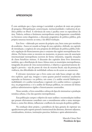 APRESENTAÇÃO
É com satisfação que o Ipea entrega à sociedade o produto de mais um projeto
de pesquisa: Metropolização: caracterização, institucionalidades e indicativos de po-
lítica pública no Brasil. A relevância do tema é pacífica entre os especialistas da
área. Todavia, embora o fenômeno metropolitano esteja largamente consolidado
na literatura como diagnóstico, a discussão pragmática de política pública, pela
própria natureza inerente ao tema, é de difícil resolução.
Este livro – elaborado por autores da própria casa, bem como por membros
da academia – busca ser ousado ao longo de seus capítulos e defende, no capítulo
de introdução, a urgência de uma proposta de definição de política pública fede-
ral e regulação do financiamento para o conjunto das regiões metropolitanas bra-
sileiras. Da forma como se encontra no momento, os poucos casos de associação
intermunicipal metropolitana ocorrem de forma voluntária, naquelas situações
de claros benefícios mútuos. A discussão dos capítulos deste livro demonstra,
também, que a distribuição de ônus e bônus entre os municípios metropolitanos,
integrados do ponto de vista socioeconômico, é objetiva e quantitativamente de-
sigual e perversa – seja do ponto de vista de recursos fiscais, seja da presença da
violência, das dificuldades de mobilidade urbana ou do acesso ao saneamento.
É relevante mencionar que o livro como um todo busca atingir um obje-
tivo explícito, qual seja, integrar o tanto quanto possível temáticas usualmente
separadas na literatura e na política, tais como: i) a análise setorial (habitação e
mobilidade); ii) a análise intraurbana e regional; iii) a análise teórica e a pragmá-
tica, ou programática; e iv) a análise de finanças públicas, no contexto de limites
político-administrativos rígidos e historicamente construídos.
Nesse sentido, o livro consolida o esforço do Ipea de sistematizar a produção
temática urbana, à luz das questões metropolitanas.
Esta publicação cumpre o objetivo de trazer análises e recomendações inéditas
que possam efetivamente contribuir com o entendimento sobre o tema metropo-
litano e, como fim último, influenciar a melhoria da execução da política pública.
Na condução deste projeto, a presidência do Ipea gostaria de expressar seu
agradecimento pelo suporte pessoal e institucional dos diretores, diretores-adjuntos,
coordenadores, técnicos, instituições parceiras, bolsistas e apoio administrativo.
Marcelo Côrtes Neri
Presidente do Ipea
 