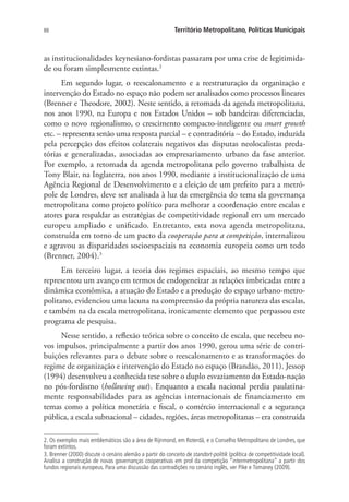 88 Território Metropolitano, Políticas Municipais
as institucionalidades keynesiano-fordistas passaram por uma crise de legitimida-
de ou foram simplesmente extintas.2
Em segundo lugar, o reescalonamento e a reestruturação da organização e
intervenção do Estado no espaço não podem ser analisados como processos lineares
(Brenner e Theodore, 2002). Neste sentido, a retomada da agenda metropolitana,
nos anos 1990, na Europa e nos Estados Unidos – sob bandeiras diferenciadas,
como o novo regionalismo, o crescimento compacto-inteligente ou smart growth
etc. – representa senão uma resposta parcial – e contraditória – do Estado, induzida
pela percepção dos efeitos colaterais negativos das disputas neolocalistas preda-
tórias e generalizadas, associadas ao empresariamento urbano da fase anterior.
Por exemplo, a retomada da agenda metropolitana pelo governo trabalhista de
Tony Blair, na Inglaterra, nos anos 1990, mediante a institucionalização de uma
Agência Regional de Desenvolvimento e a eleição de um prefeito para a metró-
pole de Londres, deve ser analisada à luz da emergência do tema da governança
metropolitana como projeto político para melhorar a coordenação entre escalas e
atores para respaldar as estratégias de competitividade regional em um mercado
europeu ampliado e unificado. Entretanto, esta nova agenda metropolitana,
construída em torno de um pacto da cooperação para a competição, internalizou
e agravou as disparidades socioespaciais na economia europeia como um todo
(Brenner, 2004).3
Em terceiro lugar, a teoria dos regimes espaciais, ao mesmo tempo que
representou um avanço em termos de endogeneizar as relações imbricadas entre a
dinâmica econômica, a atuação do Estado e a produção do espaço urbano-metro-
politano, evidenciou uma lacuna na compreensão da própria natureza das escalas,
e também na da escala metropolitana, ironicamente elemento que perpassou este
programa de pesquisa.
Nesse sentido, a reflexão teórica sobre o conceito de escala, que recebeu no-
vos impulsos, principalmente a partir dos anos 1990, gerou uma série de contri-
buições relevantes para o debate sobre o reescalonamento e as transformações do
regime de organização e intervenção do Estado no espaço (Brandão, 2011). Jessop
(1994) desenvolveu a conhecida tese sobre o duplo esvaziamento do Estado-nação
no pós-fordismo (hollowing out). Enquanto a escala nacional perdia paulatina-
mente responsabilidades para as agências internacionais de financiamento em
temas como a política monetária e fiscal, o comércio internacional e a segurança
pública, a escala subnacional – cidades, regiões, áreas metropolitanas – era construída
2. Os exemplos mais emblemáticos são a área de Rijnmond, em Roterdã, e o Conselho Metropolitano de Londres, que
foram extintos.
3. Brenner (2000) discute o cenário alemão a partir do conceito de standort-politik (política de competitividade local).
Analisa a construção de novas governanças cooperativas em prol da competição “intermetropolitana” a partir dos
fundos regionais europeus. Para uma discussão das contradições no cenário inglês, ver Pike e Tomaney (2009).
 