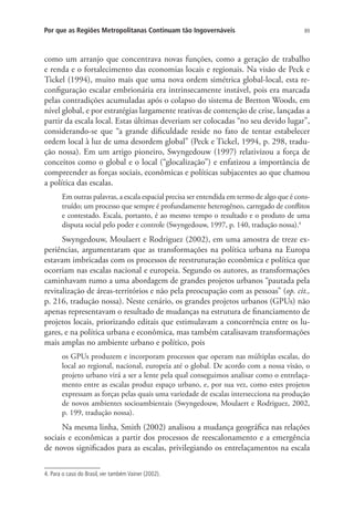 89Por que as Regiões Metropolitanas Continuam tão Ingovernáveis
como um arranjo que concentrava novas funções, como a geração de trabalho
e renda e o fortalecimento das economias locais e regionais. Na visão de Peck e
Tickel (1994), muito mais que uma nova ordem simétrica global-local, esta re-
configuração escalar embrionária era intrinsecamente instável, pois era marcada
pelas contradições acumuladas após o colapso do sistema de Bretton Woods, em
nível global, e por estratégias largamente reativas de contenção de crise, lançadas a
partir da escala local. Estas últimas deveriam ser colocadas “no seu devido lugar”,
considerando-se que “a grande dificuldade reside no fato de tentar estabelecer
ordem local à luz de uma desordem global” (Peck e Tickel, 1994, p. 298, tradu-
ção nossa). Em um artigo pioneiro, Swyngedouw (1997) relativizou a força de
conceitos como o global e o local (“glocalização”) e enfatizou a importância de
compreender as forças sociais, econômicas e políticas subjacentes ao que chamou
a política das escalas.
Em outras palavras, a escala espacial precisa ser entendida em termo de algo que é cons-
truído; um processo que sempre é profundamente heterogêneo, carregado de conflitos
e contestado. Escala, portanto, é ao mesmo tempo o resultado e o produto de uma
disputa social pelo poder e controle (Swyngedouw, 1997, p. 140, tradução nossa).4
Swyngedouw, Moulaert e Rodriguez (2002), em uma amostra de treze ex-
periências, argumentaram que as transformações na política urbana na Europa
estavam imbricadas com os processos de reestruturação econômica e política que
ocorriam nas escalas nacional e europeia. Segundo os autores, as transformações
caminhavam rumo a uma abordagem de grandes projetos urbanos “pautada pela
revitalização de áreas-territórios e não pela preocupação com as pessoas” (op. cit.,
p. 216, tradução nossa). Neste cenário, os grandes projetos urbanos (GPUs) não
apenas representavam o resultado de mudanças na estrutura de financiamento de
projetos locais, priorizando editais que estimulavam a concorrência entre os lu-
gares, e na política urbana e econômica, mas também catalisavam transformações
mais amplas no ambiente urbano e político, pois
os GPUs produzem e incorporam processos que operam nas múltiplas escalas, do
local ao regional, nacional, europeia até o global. De acordo com a nossa visão, o
projeto urbano virá a ser a lente pela qual conseguimos analisar como o entrelaça-
mento entre as escalas produz espaço urbano, e, por sua vez, como estes projetos
expressam as forças pelas quais uma variedade de escalas intersecciona na produção
de novos ambientes socioambientais (Swyngedouw, Moulaert e Rodriguez, 2002,
p. 199, tradução nossa).
Na mesma linha, Smith (2002) analisou a mudança geográfica nas relações
sociais e econômicas a partir dos processos de reescalonamento e a emergência
de novos significados para as escalas, privilegiando os entrelaçamentos na escala
4. Para o caso do Brasil, ver também Vainer (2002).
 