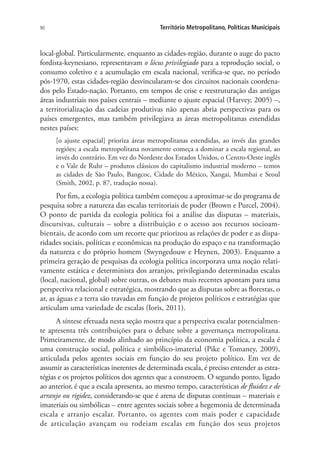 90 Território Metropolitano, Políticas Municipais
local-global. Particularmente, enquanto as cidades-região, durante o auge do pacto
fordista-keynesiano, representavam o lócus privilegiado para a reprodução social, o
consumo coletivo e a acumulação em escala nacional, verifica-se que, no período
pós-1970, estas cidades-região desvincularam-se dos circuitos nacionais coordena-
dos pelo Estado-nação. Portanto, em tempos de crise e reestruturação das antigas
áreas industriais nos países centrais – mediante o ajuste espacial (Harvey, 2005) –,
a territorialização das cadeias produtivas não apenas abria perspectivas para os
países emergentes, mas também privilegiava as áreas metropolitanas estendidas
nestes países:
[o ajuste espacial] prioriza áreas metropolitanas estendidas, ao invés das grandes
regiões; a escala metropolitana novamente começa a dominar a escala regional, ao
invés do contrário. Em vez do Nordeste dos Estados Unidos, o Centro-Oeste inglês
e o Vale de Ruhr – produtos clássicos do capitalismo industrial moderno – temos
as cidades de São Paulo, Bangcoc, Cidade do México, Xangai, Mumbai e Seoul
(Smith, 2002, p. 87, tradução nossa).
Por fim, a ecologia política também começou a aproximar-se do programa de
pesquisa sobre a natureza das escalas territoriais de poder (Brown e Purcel, 2004).
O ponto de partida da ecologia política foi a análise das disputas – materiais,
discursivas, culturais – sobre a distribuição e o acesso aos recursos socioam-
bientais, de acordo com um recorte que priorizou as relações de poder e as dispa-
ridades sociais, políticas e econômicas na produção do espaço e na transformação
da natureza e do próprio homem (Swyngedouw e Heynen, 2003). Enquanto a
primeira geração de pesquisas da ecologia política incorporava uma noção relati-
vamente estática e determinista dos arranjos, privilegiando determinadas escalas
(local, nacional, global) sobre outras, os debates mais recentes apontam para uma
perspectiva relacional e estratégica, mostrando que as disputas sobre as florestas, o
ar, as águas e a terra são travadas em função de projetos políticos e estratégias que
articulam uma variedade de escalas (Ioris, 2011).
A síntese efetuada nesta seção mostra que a perspectiva escalar potencialmen-
te apresenta três contribuições para o debate sobre a governança metropolitana.
Primeiramente, de modo alinhado ao princípio da economia política, a escala é
uma construção social, política e simbólico-imaterial (Pike e Tomaney, 2009),
articulada pelos agentes sociais em função do seu projeto político. Em vez de
assumir as características inerentes de determinada escala, é preciso entender as estra-
tégias e os projetos políticos dos agentes que a constroem. O segundo ponto, ligado
ao anterior, é que a escala apresenta, ao mesmo tempo, características de fluidez e de
arranjo ou rigidez, considerando-se que é arena de disputas contínuas – materiais e
imateriais ou simbólicas – entre agentes sociais sobre a hegemonia de determinada
escala e arranjo escalar. Portanto, os agentes com mais poder e capacidade
de articulação avançam ou rodeiam escalas em função dos seus projetos
 