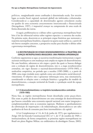 91Por que as Regiões Metropolitanas Continuam tão Ingovernáveis
políticos, marginalizando atores confinados à determinada escala. Em terceiro
lugar, as escalas (local, regional, nacional, global) são imbricadas e relacionadas.
Considerando-se a capacidade de determinados agentes articularem escalas
no quadro de uma economia crescentemente interconectada e financeirizada
(Swyngedouw, 1997), é impossível avançar na compreensão de uma escala de
forma dissociada das outras.
A seguir, problematiza-se o debate sobre a governança metropolitana brasi-
leira à luz do referencial teórico sobre regimes espaciais e a natureza das escalas.
Na próxima seção, descrevem-se as principais etapas históricas que nortearam a
trajetória metropolitana brasileira, enquanto na quarta seção utiliza-se, a partir de
três breves exemplos concretos, a perspectiva escalar para elucidar o debate sobre
a governança metropolitana.
3 A REESTRUTURAÇÃO DO ESTADO DESENVOLVIMENTISTA E A TRAJETÓRIA DOS
ESPAÇOS METROPOLITANOS BRASILEIROS: UMA PRIMEIRA APROXIMAÇÃO
Conforme argumentou-se aqui, as sucessivas transformações institucionais e organi-
zacionais entrelaçam-se com mudanças mais amplas no regime de desenvolvimento.
No caso brasileiro, adotaram-se três etapas a partir das quais se buscou dialogar
com a evolução do regime de desenvolvimento, isto é, a etapa tecnoburocrática
centralista, em vigor durante o nacional-desenvolvimentismo (1970-1985), a
neolocalista competitiva, no período que a sucedeu (1985-2000), e, a partir de
2000, uma etapa rotulada neste capítulo como um embrionário social-desenvol-
vimentismo. O objetivo não é apresentar informação nova, mas sistematizá-la,
considerando as relações entre a evolução histórica e geográfica do modelo de
desenvolvimento, a atuação territorial do Estado e a produção social do espaço
metropolitano.
3.1 O desenvolvimentismo e a trajetória tecnoburocrática centralista
(1970-1985)
Nesta fase, as regiões metropolitanas foram desenhadas como peças-chave.
Elas eram os polos de desenvolvimento em uma estratégia de desenvolvimento
que buscou consolidar uma economia espacial nacional com maior integração e
complementaridade entre as economias regionais. Mediante o aprofundamento
da substituição de importações e da industrialização, desencadeava-se um salto
qualitativo de bens de consumo para bens intermediários e de capital.
A Lei Complementar no
14, de 8 de junho de 1973, que regulamentou o
Artigo 164 da Emenda Constitucional (EC) no
1, de 17 de outubro de 1969, e
institucionalizou, de forma compulsória, as primeiras regiões metropolitanas no
Brasil em pleno Regime Militar, era emblemática da abordagem (Souza, 2003).
 