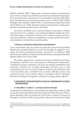 95Por que as Regiões Metropolitanas Continuam tão Ingovernáveis
(Rolnik e Somekh, 2004).7
Algumas das instituições estaduais de planejamento
que resistiram à extinção, mas sofreram um processo de esvaziamento de prestígio e
de recursos financeiros, coexistiram com um neolocalismo competitivo. Além disso,
havia ainda algumas poucas inovações pontuais, como o arranjo do ABC Paulista
(Rodríguez-Pose, Tomaney e Klink, 2001) e o associativismo territorial nos estados
do Sul (Abrucio et al., 2010), além dos consórcios monotemáticos criados princi-
palmente nos estados de Minas Gerais e São Paulo.
Em síntese, consolidou-se um cenário de impasses, contestações e conflitos
entre governos locais e estaduais, e de coordenação frágil das políticas de desen-
volvimento urbano, ambiental e econômico entre as diversas escalas, interesses e
atores que moldavam o território metropolitano, em pleno quadro de reestrutu-
ração produtiva e territorial da economia brasileira.
3.3 Rumo ao social-desenvolvimentismo metropolitano?
Como mencionado, após um período marcado pela reestruturação produtiva
defensiva da economia brasileira e um recuo das estratégias de regulação e inter-
venção do Estado na produção do espaço, encontram-se, na década de 2000,
indícios de uma inflexão na trajetória de desenvolvimento socioespacial brasileiro
(Rolnik e Klink, 2011; Oliva, 2010).
No entanto, argumenta-se, na próxima seção, que o ambiente social-desen-
volvimentista, à primeira vista, mais propício ao fortalecimento institucional e
à produção de espaços sustentáveis, não gerou uma agenda metropolitana mais
consistente. Usando-se três exemplos entrelaçados, raciocina-se que a escala
metropolitana tem sido uma arena de disputas contínuas pela hegemonia sobre
o norte da política para a metrópole. Isto, na prática, dificultou avanços mais
sustentáveis rumo a uma reforma urbana na metrópole, além de reproduzir
históricas contradições socioespaciais e ambientais no espaço urbano-regional.
4 CONSTRUÇÃO E DESCONSTRUÇÃO DE ESCALAS E REPRODUÇÃO DO ESPAÇO
METROPOLITANO
4.1 Armadilhas “escalares” e a função social da metrópole
A Subcomissão de Metrópole na Câmara Federal dos Deputados, criada em 2004
a partir de uma iniciativa parlamentar da Comissão de Desenvolvimento Urbano,
iniciou discussões sobre um projeto de lei (PL) para a criação do Estatuto da
Metrópole. O objetivo do PL seria preencher as lacunas do Estatuto da Cidade
7. Alguns estados federados ainda criaram novas regiões metropolitanas que, em um caso curioso de “dependência da
rota”, assemelhavam-se aos arranjos institucionais altamente criticados da fase tecnoburocrática centralista (Souza,
2003).
 
