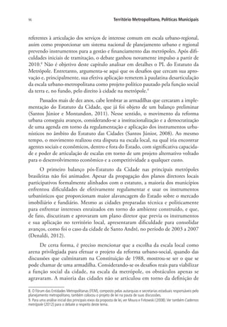 96 Território Metropolitano, Políticas Municipais
referentes à articulação dos serviços de interesse comum em escala urbano-regional,
assim como proporcionar um sistema nacional de planejamento urbano e regional
prevendo instrumentos para a gestão e financiamento das metrópoles. Após difi-
culdades iniciais de tramitação, o debate ganhou novamente impulso a partir de
2010.8
Não é objetivo deste capítulo analisar em detalhes o PL do Estatuto da
Metrópole. Entretanto, argumenta-se aqui que os desafios que cercam sua apro-
vação e, principalmente, sua efetiva aplicação remetem à paulatina desarticulação
da escala urbano-metropolitana como projeto político pautado pela função social
da terra e, no fundo, pelo direito à cidade na metrópole.9
Passados mais de dez anos, cabe lembrar as armadilhas que cercaram a imple-
mentação do Estatuto da Cidade, que já foi objeto de um balanço preliminar
(Santos Júnior e Montandon, 2011). Nesse sentido, o movimento da reforma
urbana conseguiu avanços, considerando-se a institucionalização e a democratização
de uma agenda em torno da regulamentação e aplicação dos instrumentos urba-
nísticos no âmbito do Estatuto das Cidades (Santos Júnior, 2008). Ao mesmo
tempo, o movimento realizou esta disputa na escala local, na qual iria encontrar
agentes sociais e econômicos, dentro e fora do Estado, com significativa capacida-
de e poder de articulação de escalas em torno de um projeto alternativo voltado
para o desenvolvimento econômico e a competitividade a qualquer custo.
O primeiro balanço pós-Estatuto da Cidade nas principais metrópoles
brasileiras não foi animador. Apesar da propagação dos planos diretores locais
participativos formalmente alinhados com o estatuto, a maioria dos municípios
enfrentou dificuldades de efetivamente regulamentar e usar os instrumentos
urbanísticos que proporcionam maior alavancagem do Estado sobre o mercado
imobiliário e fundiário. Mesmo as cidades preparadas técnica e politicamente
para enfrentar interesses enraizados em torno do ambiente construído, e que,
de fato, discutiram e aprovaram um plano diretor que previa os instrumentos
e sua aplicação no território local, apresentaram dificuldade para consolidar
avanços, como foi o caso da cidade de Santo André, no período de 2003 a 2007
(Denaldi, 2012).
De certa forma, é preciso mencionar que a escolha da escala local como
arena privilegiada para efetuar o projeto da reforma urbano-social, quando das
discussões que culminaram na Constituição de 1988, mostrou-se ser o que se
pode chamar de uma armadilha. Considerando-se os desafios reais para viabilizar
a função social da cidade, na escala da metrópole, os obstáculos apenas se
agravaram. A maioria das cidades não se articulou em torno da definição de
8. O Fórum das Entidades Metropolitanas (FEM), composto pelas autarquias e secretarias estaduais responsáveis pelo
planejamento metropolitano, também colocou o projeto de lei na pauta de suas discussões.
9. Para uma análise inicial dos principais eixos da proposta de lei, ver Moura e Firkowski (2008).Ver também Cadernos
metrópole (2012) para o debate a respeito deste tema.
 