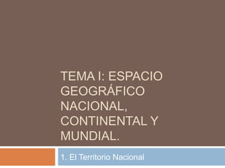 TEMA I: ESPACIO
GEOGRÁFICO
NACIONAL,
CONTINENTAL Y
MUNDIAL.
1. El Territorio Nacional
 