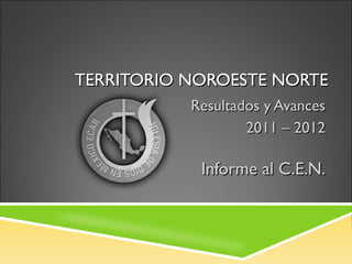 TERRITORIO NOROESTE NORTE
           Resultados y Avances
                   2011 – 2012

            Informe al C.E.N.
 
