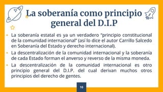 La soberanía como principio
general del D.I.P
 La soberanía estatal es ya un verdadero “principio constitucional
de la comunidad internacional” (así lo dice el autor Carrillo Salcedo
en Soberanía del Estado y derecho internacional).
 La descentralización de la comunidad internacional y la soberanía
de cada Estado forman el anverso y reverso de la misma moneda.
 La descentralización de la comunidad internacional es otro
principio general del D.I.P. del cual derivan muchos otros
principios del derecho de gentes.
10
 