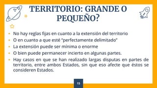 TERRITORIO: GRANDE O
PEQUEÑO?
 No hay reglas fijas en cuanto a la extensión del territorio
 O en cuanto a que esté “perfectamente delimitado”
 La extensión puede ser mínima o enorme
 O bien puede permanecer incierto en algunas partes.
 Hay casos en que se han realizado largas disputas en partes de
territorio, entre ambos Estados, sin que eso afecte que éstos se
consideren Estados.
15
 