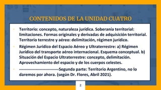 CONTENIDOS DE LA UNIDAD CUATRO
▫ Territorio: concepto, naturaleza jurídica. Soberanía territorial:
limitaciones. Formas originales y derivadas de adquisición territorial.
Territorio terrestre y aéreo: delimitación, régimen jurídico.
▫ Régimen Jurídico del Espacio Aéreo y Ultraterrestre: a) Régimen
Jurídico del transporte aéreo internacional. Esquema conceptual. b)
Situación del Espacio Ultraterrestre: concepto, delimitación.
Aprovechamiento del espacio y de los cuerpos celestes.
▫ -----------------------------Segunda parte: Territorio Argentino, no lo
daremos por ahora. (según Dr. Flores, Abril 2021).
2
 