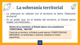 La soberanía territorial
 La soberanía en relación con el territorio se llama “Soberanía
territorial”
 Es un poder que, en el ámbito del territorio, el Estado ejerce
SOBRE LAS PERSONAS…
23
Dentro de su territorio, el Estado ejerce una competencia
TERRITORIAL “MAYOR”
Fuera de su territorio, el Estado puede ejercer COMPETENCIAS
MENORES, no territoriales o externas, basadas en títulos
específicos.
 
