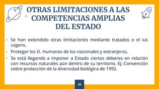 OTRAS LIMITACIONES A LAS
COMPETENCIAS AMPLIAS
DEL ESTADO
 Se han extendido otras limitaciones mediante tratados o el ius
cogens.
 Proteger los D. Humanos de los nacionales y extranjeros.
 Se está llegando a imponer a Estado ciertos deberes en relación
con recursos naturales aún dentro de su territorio. Ej: Convención
sobre protección de la diversidad biológica de 1992.
26
 