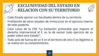 EXCLUSIVIDAD DEL ESTADO EN
RELACION CON SU TERRITORIO
 Cada Estado ejercer sus facultades dentro de su territorio.
 Prohibición de otros estados de inmiscuirse en el ejercicio interno
de tales poderes.
 Caso Lotus de la CPJI “La limitación primordial que impone el
derecho internacional al E. es la de excluir todo ejercicio de su
poder sobre otro Estado”.
 Todo acto de fuerza de un E en el territorio de otro E es ilegítimo si
se realiza sin su consentimiento.
27
 