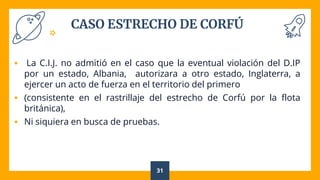 CASO ESTRECHO DE CORFÚ
 La C.I.J. no admitió en el caso que la eventual violación del D.IP
por un estado, Albania, autorizara a otro estado, Inglaterra, a
ejercer un acto de fuerza en el territorio del primero
 (consistente en el rastrillaje del estrecho de Corfú por la flota
británica),
 Ni siquiera en busca de pruebas.
31
 