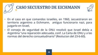 CASO SECUESTRO DE EICHMANN
 En el caso en que comandos israelíes, en 1960, secuestraron en
territorio argentino a Eichmann, antiguo funcionario nazi, para
juzgarlo en Israel,
 El consejo de seguridad de la ONU resolvió que Israel debía a
Argentina “una reparación adecuada, conf. La Carta de ONU y a las
normas del derecho consuetudinario” (Reolucion del 23-6-60).
33
 