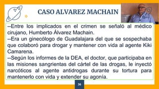 CASO ALVAREZ MACHAIN
36
--Entre los implicados en el crimen se señaló al médico
cirujano, Humberto Álvarez Machain.
--Era un ginecólogo de Guadalajara del que se sospechaba
que colaboró para drogar y mantener con vida al agente Kiki
Camarena.
--Según los informes de la DEA, el doctor, que participaba en
las misiones sangrientas del cártel de las drogas, le inyectó
narcóticos al agente antidrogas durante su tortura para
mantenerlo con vida y extender su agonía.
 