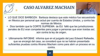 CASO ALVAREZ MACHAIN
37
• LO QUE DICE BARBOZA: Barboza destaca que este médico fue secuestrado
en Mexico por personal que actuó por cuenta de Estados Unidos, y contra las
normas de México.
• Dice también que la CORTE SUPREMA de EU falló que las jurisdicciones
penales de EU eran competentes para juzgar a personas que eran traidas así,
aún contra la ley de origen.
• Ultimamente INFOBAE informa que en el juzgado del juez Edward Rafeedie,
que se encargó del caso, se consideró que no se habían presentado
suficientes pruebas contra Álvarez Machain como para abrir un proceso en su
contra.
 