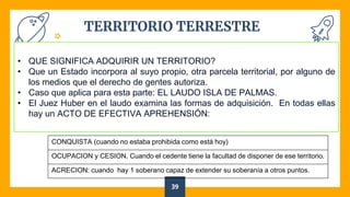 TERRITORIO TERRESTRE
39
• QUE SIGNIFICA ADQUIRIR UN TERRITORIO?
• Que un Estado incorpora al suyo propio, otra parcela territorial, por alguno de
los medios que el derecho de gentes autoriza.
• Caso que aplica para esta parte: EL LAUDO ISLA DE PALMAS.
• El Juez Huber en el laudo examina las formas de adquisición. En todas ellas
hay un ACTO DE EFECTIVA APREHENSIÓN:
CONQUISTA (cuando no estaba prohibida como está hoy)
OCUPACION y CESION. Cuando el cedente tiene la facultad de disponer de ese territorio.
ACRECION: cuando hay 1 soberano capaz de extender su soberanía a otros puntos.
 