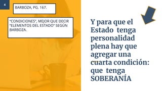 “CONDICIONES”, MEJOR QUE DECIR
“ELEMENTOS DEL ESTADO” SEGÚN
BARBOZA.
4
BARBOZA, PG. 167.
Y para que el
Estado tenga
personalidad
plena hay que
agregar una
cuarta condición:
que tenga
SOBERANÍA
 