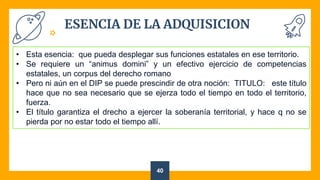 ESENCIA DE LA ADQUISICION
40
• Esta esencia: que pueda desplegar sus funciones estatales en ese territorio.
• Se requiere un “animus domini” y un efectivo ejercicio de competencias
estatales, un corpus del derecho romano
• Pero ni aún en el DIP se puede prescindir de otra noción: TITULO: este título
hace que no sea necesario que se ejerza todo el tiempo en todo el territorio,
fuerza.
• El título garantiza el drecho a ejercer la soberanía territorial, y hace q no se
pierda por no estar todo el tiempo allí.
 