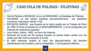 CASO ISLA DE PALMAS- FILIPINAS
44
• Isla de Palmas o MIANGAS: al sur de MINDANAO, archipiélago de Filipinas.
• HOLANDA: La isla estaba habitada permanentemente por población
numerosa, holandesa, desde 1700.
• ESTADOS UNIDOS: que España se la había cedido por el Tratado de París
de 1898. El título se basaba en el DESCUBRIMIENTO y en la contiguidad con
Filipinas de soberanía española.
• Juez Huber, arbitro, 1928: en favor de Holanda.
• Rechazó los títulos de EU porque España no podría haber cedido sino los
títulos que ella misma poseyera s/ la isla.
• El fallo entonces analiza el valor del descubrimiento, del derecho
intertemporal, de la cesión y de la contigüidad. Y la Ocupacion efectiva
 
