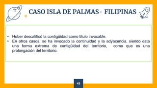 CASO ISLA DE PALMAS- FILIPINAS
45
• Huber descalificó la contigüidad como titulo invocable.
• En otros casos, se ha invocado la continuidad y la adyacencia, siendo esta
una forma extrema de contigüidad del territorio, como que es una
prolongación del territorio.
 