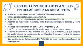CASO DE CONTIGUIDAD: PLANTEOS
EN RELACION C/ LA ANTARTIDA
47
• A diferencia del ártico, es un CONTINENTE cubierto de hielo.
• Varios países: reclamaciones s/ Antartida.
• Argentina ha proclamado soberanía entre meridianos 25 a 74.
• Además de Argentina: Australia, chile, Francia, noruega, N Zelanda y Reino
Unido.
• Algunos se superponen en parte: Chile, Argentina y UK
• Los EU no han reclamado ningún sector pero no reconocen a ninguno.
• Tratado Antartico de 1959. Incluye una CLAUSULA PARAGUAS que congela
las pretensiones de soberanía de los Estados firmantes y priva de generar
derechos futuros distintos.
• Que en interés de la humanidad la Antartida se reserve a fines pacíficos y de
investigación.
 