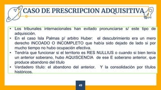 CASO DE PRESCRIPCION ADQUISITIVA
49
• Los tribunales internacionales han evitado pronunciarse s/ este tipo de
adquisición.
• En el caso Isla Palmas p/ arbitro Huber: el descubrimiento era un mero
derecho INCOADO O INCOMPLETO que había sido dejado de lado si por
mucho tiempo no hubo ocupación efectiva.
• Tendría que funcionar si el territorio es RES NULLIUS o cuando si bien tenía
un anterior soberano, hubo AQUISCENCIA de ese E soberano anterior, que
produce abandono del título
• Verdadero título: el abandono del anterior. Y la consolidación por títulos
históricos.
 