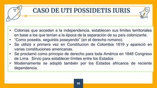 CASO DE UTI POSSIDETIS IURIS
50
• Colonias que acceden a la independencia, establecen sus limites territoriales
en base a los que tenían a la época de la separación de su país colonizante.
• “Como poseéis, seguiréis poseyendo” (en el derecho romano).
• Se utilizó x primera vez en Constitucion de Colombia 1819 y apareció en
varias constituciones americanas.
• Se proclamó como principio de derecho para toda América en 1848 Congreso
de Lima. Sirvio para establecer límites entre los Estados
• Modernamente se adoptó también por los Estados africanos de reciente
dependencia.
 