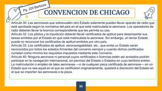 CONVENCION DE CHICAGO
55
Artículo 30: Las aeronaves que sobrevuelen otro Estado solamente pueden llevar aparato de radio que
esté aprobada según la normativa del país en el que está matriculada la aeronave. Los operadores de
radio deberán llevar la licencia correspondiente que les permita su uso.
Artículo 32: Los pilotos y la tripulación deberán llevar certificados de aptitud para desempeñar sus
tareas emitidos por el Estado en que está matriculada la aeronave. Sin embargo, un tercer Estado
puede no reconocer los certificados de aptitud emitidos por otro país.
Artículo 33: Los certificados de aptitud, aeronavegabilidad, etc., que emita un Estado serán
reconocidos por todos los estados firmantes del convenio siempre y cuando dichos certificados
cumplan como mínimo los requisitos impuestos mediante este Convenio.
Artículo 40: Ninguna aeronave ni personal cuyos certificados o licencias estén así anotados podrán
participar en la navegación internacional, sin permiso del Estado o Estados en cuyo territorio entren.
La matriculación o empleo de tales aeronaves —o de cualquier pieza certificada de aeronave— en un
Estado que no sea aquel en el que se certificaron originariamente, quedará a discreción del Estado en
el que se importen las aeronaves o la pieza.
 