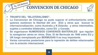 CONVENCION DE CHICAGO
56
• TRIUNFO DEL “BILATERALISMO”.
• La Convencion de Chicago no pudo superar el enfrentamiento entre
quienes sostienen la libertad del aire (EU) y otros que buscan la
internacionalización, como Australia y N Zelanda; y otros intermedios,
sujetos a controles bilaterales, como EU y Canada.
• Se organizaron NUMEROSOS CONVENIOS BIATERALES que regulan
la navegacion aérea en ntros. Días. El de Bermuda de 1946 entre EU y
UK luego reemplazado por BERMUDAS II es muy importante.
• Varios convenios posteriores para la represión de delitos relacionados
con la aviación internacional.
 