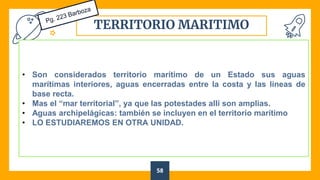 TERRITORIO MARITIMO
58
• Son considerados territorio marítimo de un Estado sus aguas
marítimas interiores, aguas encerradas entre la costa y las líneas de
base recta.
• Mas el “mar territorial”, ya que las potestades allí son amplias.
• Aguas archipelágicas: también se incluyen en el territorio marítimo
• LO ESTUDIAREMOS EN OTRA UNIDAD.
 
