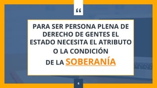 “
PARA SER PERSONA PLENA DE
DERECHO DE GENTES EL
ESTADO NECESITA EL ATRIBUTO
O LA CONDICIÓN
DE LA SOBERANÍA
6
 