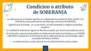 Condicion o atributo
de SOBERANIA
 La soberanía de un Estado significa su independencia (conforme fallo LAUDO 4-4-
1928 de la Corte permanente de Arbitraje, caso ISLA DE PALMAS).
 Significa que el Estado, en su territorio, no está sometido a ninguna autoridad
superior.
 En realidad la Soberanía sugiere la idea de un poder por encima de todos los otros.
 En el derecho internacional público, la Soberanía de todos los Estados es un PODER
LIMITADO: limitado por la coexistencia de la soberanía de los otros Estados sobre
su propio territorio y ámbito.
 La soberanía de un país coexiste con la soberanía de los otros países.
7
 