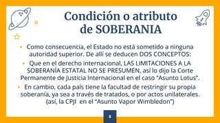 Condición o atributo
de SOBERANIA
 Como consecuencia, el Estado no está sometido a ninguna
autoridad superior. De allí se deducen DOS CONCEPTOS:
 Que en el derecho internacional, LAS LIMITACIONES A LA
SOBERANÍA ESTATAL NO SE PRESUMEN, así lo dijo la Corte
Permanente de Justicia Internacional en el caso “Asunto Lotus”.
 En cambio, cada país tiene la facultad de restringir su propia
soberanía, ya sea a través de tratados, o por actos unilaterales.
(así, la CPJI en el “Asunto Vapor Wimbledon”)
8
 