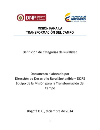 1
MISIÓN PARA LA
TRANSFORMACIÓN DEL CAMPO
Definición de Categorías de Ruralidad
Documento elaborado por
Dirección de Desarrollo Rural Sostenible – DDRS
Equipo de la Misión para la Transformación del
Campo
Bogotá D.C., diciembre de 2014
 