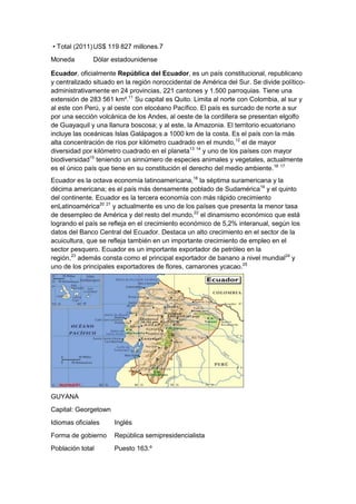 • Total (2011) US$ 119 827 millones.7
Moneda

Dólar estadounidense

Ecuador, oficialmente República del Ecuador, es un país constitucional, republicano
y centralizado situado en la región noroccidental de América del Sur. Se divide políticoadministrativamente en 24 provincias, 221 cantones y 1.500 parroquias. Tiene una
extensión de 283 561 km².11 Su capital es Quito. Limita al norte con Colombia, al sur y
al este con Perú, y al oeste con elocéano Pacífico. El país es surcado de norte a sur
por una sección volcánica de los Andes, al oeste de la cordillera se presentan elgolfo
de Guayaquil y una llanura boscosa; y al este, la Amazonia. El territorio ecuatoriano
incluye las oceánicas Islas Galápagos a 1000 km de la costa. Es el país con la más
alta concentración de ríos por kilómetro cuadrado en el mundo,12 el de mayor
diversidad por kilómetro cuadrado en el planeta13 14 y uno de los países con mayor
biodiversidad15 teniendo un sinnúmero de especies animales y vegetales, actualmente
es el único país que tiene en su constitución el derecho del medio ambiente.16 17
Ecuador es la octava economía latinoamericana,18 la séptima suramericana y la
décima americana; es el país más densamente poblado de Sudamérica19 y el quinto
del continente. Ecuador es la tercera economía con más rápido crecimiento
enLatinoamérica20 21 y actualmente es uno de los países que presenta la menor tasa
de desempleo de América y del resto del mundo,22 el dinamismo económico que está
logrando el país se refleja en el crecimiento económico de 5,2% interanual, según los
datos del Banco Central del Ecuador. Destaca un alto crecimiento en el sector de la
acuicultura, que se refleja también en un importante crecimiento de empleo en el
sector pesquero. Ecuador es un importante exportador de petróleo en la
región,23 además consta como el principal exportador de banano a nivel mundial24 y
uno de los principales exportadores de flores, camarones ycacao.25

GUYANA
Capital: Georgetown
Idiomas oficiales

Inglés

Forma de gobierno

República semipresidencialista

Población total

Puesto 163.º

 