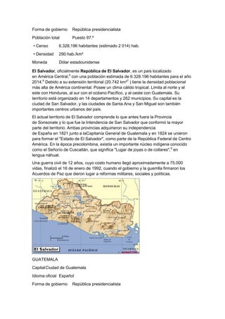 Forma de gobierno

República presidencialista

Población total

Puesto 97.º

• Censo

6,328,196 habitantes (estimado 2 014) hab.

• Densidad

290 hab./km²

Moneda

Dólar estadounidense

El Salvador, oficialmente República de El Salvador, es un país localizado
en América Central,5 con una población estimada de 6.328.196 habitantes para el año
2014.6 Debido a su extensión territorial (20.742 km²7 ) tiene la densidad poblacional
más alta de América continental. Posee un clima cálido tropical. Limita al norte y al
este con Honduras, al sur con el océano Pacífico, y al oeste con Guatemala. Su
territorio está organizado en 14 departamentos y 262 municipios. Su capital es la
ciudad de San Salvador, y las ciudades de Santa Ana y San Miguel son también
importantes centros urbanos del país.
El actual territorio de El Salvador comprende lo que antes fuera la Provincia
de Sonsonate y lo que fue la Intendencia de San Salvador que conformó la mayor
parte del territorio. Ambas provincias adquirieron su independencia
de España en 1821 junto a laCapitanía General de Guatemala y en 1824 se unieron
para formar el "Estado de El Salvador", como parte de la República Federal de Centro
América. En la época precolombina, existía un importante núcleo indígena conocido
como el Señorío de Cuscatlán, que significa "Lugar de joyas o de collares",8 en
lengua náhuat.
Una guerra civil de 12 años, cuyo costo humano llegó aproximadamente a 75.000
vidas, finalizó el 16 de enero de 1992, cuando el gobierno y la guerrilla firmaron los
Acuerdos de Paz que dieron lugar a reformas militares, sociales y políticas.

GUATEMALA
Capital Ciudad de Guatemala
Idioma oficial Español
Forma de gobierno

República presidencialista

 