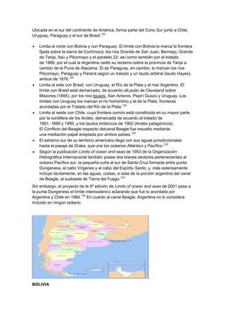 Ubicada en el sur del continente de América, forma parte del Cono Sur junto a Chile,
Uruguay, Paraguay y el sur de Brasil.122
Limita al norte con Bolivia y con Paraguay. El límite con Bolivia lo marca la frontera
fijada sobre la sierra de Cochinoca, los ríos Grande de San Juan, Bermejo, Grande
de Tarija, Itaú y Pilcomayo y el paralelo 22; así como también por el tratado
de 1889, por el cual la Argentina cedió su reclamo sobre la provincia de Tarija a
cambio de la Puna de Atacama. El de Paraguay, en cambio, lo marcan los ríos
Pilcomayo, Paraguay y Paraná según un tratado y un laudo arbitral (laudo Hayes),
ambos de 1876.122
Limita al este con Brasil, con Uruguay, el Río de la Plata y el mar Argentino. El
límite con Brasil está demarcado, de acuerdo alLaudo de Cleveland sobre
Misiones (1895), por los ríos Iguazú, San Antonio, Pepirí Guazú y Uruguay. Los
límites con Uruguay los marcan el río homónimo y el de la Plata, fronteras
acordadas por el Tratado del Río de la Plata.122
Limita al oeste con Chile, cuya frontera común está constituida en su mayor parte
por la cordillera de los Andes, demarcada de acuerdo al tratado de
1881, 1899 y 1995, y los laudos británicos de 1902 (Andes patagónicos).
El Conflicto del Beagle respecto delcanal Beagle fue resuelto mediante
una mediación papal aceptada por ambos países.122
El extremo sur de su territorio americano llega con sus aguas jurisdiccionales
hasta el pasaje de Drake, que une los océanos Atlántico y Pacífico.122
Según la publicación Limits of ocean and seas de 1953 de la Organización
Hidrográfica Internacional también posee dos breves sectores pertenecientes al
océano Pacífico sur: la pequeña cuña al sur de Santa Cruz formada entre punta
Dungeness, el cabo Vírgenes y el cabo del Espíritu Santo; y, más extensamente
incluye tácitamente, en las aguas, costas, e islas de la porción argentina del canal
de Beagle, al sudoeste de Tierra del Fuego.123
Sin embargo, el proyecto de la 4ª edición de Limits of ocean and seas de 2001 pasa a
la punta Dungeness el límite interoceánico aclarando que fue lo acordado por
Argentina y Chile en 1984.124 En cuanto al canal Beagle, Argentina no lo considera
incluido en ningún océano.

BOLIVIA

 