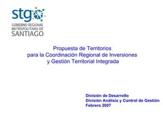 Propuesta de Territorios  para la Coordinación Regional de Inversiones  y Gestión Territorial Integrada División de Desarrollo División Análisis y Control de Gestión Febrero 2007 